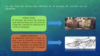 Los dos tipos de hornos más utilizados en el proceso de cocción son los 
siguientes: 
HORNO TÚNEL 
El principio del horno de túnel es 
que está formado por una zona de 
fuego fija, mientras la mercancía a 
cocer se desplaza. 
HORNO HOFFMAN 
A diferencia del horno túnel, en 
este caso el material a cocer se 
mantiene estático, y es el fuego el 
que se desplaza a lo largo de las 
distintas cámaras hasta conseguir 
una curva de cocción. 
 