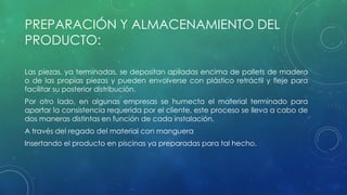 PREPARACIÓN Y ALMACENAMIENTO DEL 
PRODUCTO: 
Las piezas, ya terminadas, se depositan apiladas encima de pallets de madera 
o de las propias piezas y pueden envolverse con plástico retráctil y fleje para 
facilitar su posterior distribución. 
Por otro lado, en algunas empresas se humecta el material terminado para 
aportar la consistencia requerida por el cliente, este proceso se lleva a cabo de 
dos maneras distintas en función de cada instalación. 
A través del regado del material con manguera 
Insertando el producto en piscinas ya preparadas para tal hecho. 
 