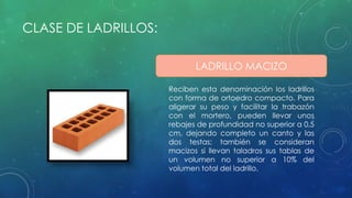 CLASE DE LADRILLOS: 
LADRILLO MACIZO 
Reciben esta denominación los ladrillos 
con forma de ortoedro compacto. Para 
aligerar su peso y facilitar la trabazón 
con el mortero, pueden llevar unos 
rebajes de profundidad no superior a 0,5 
cm, dejando completo un canto y las 
dos testas; también se consideran 
macizos si llevan taladros sus tablas de 
un volumen no superior a 10% del 
volumen total del ladrillo. 
 