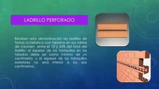 LADRILLO PERFORADO 
Reciben esta denominación los ladrillos de 
forma octaédrica con taladros en sus tablas 
de volumen entre el 10 y 33% del total del 
ladrillo; el espesor de los tabiquillos en los 
taladros debe ser como mínimo de un 
centímetro, y el espesor de los tabiquillos 
exteriores no será inferior a los dos 
centímetros. 
 