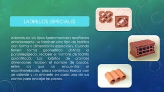 LADRILLOS ESPECIALES 
Además de los tipos fundamentales reseñados 
anteriormente, se fabrican otro tipo de ladrillos 
con forma y dimensiones especiales. Cuando 
tienen forma geométrica distinta al 
paralelepípedo, reciben el nombre de ladrillo 
aplantillado. Los ladrillos de grandes 
dimensiones reciben el nombre de bardos; 
entre los que se encuentra el 
machihembrado, pieza cerámica hueca con 
un saliente y un entrante en cada uno de sus 
cantos para encajar las piezas. 
 