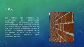 USOS: 
Los ladrillos son utilizados en 
construcción en cerramientos, 
fachadas y particiones. Se utiliza 
principalmente para construir paredes, 
muros o tabiques. Aunque se pueden 
colocar a hueso, lo habitual es que se 
reciban con mortero. La disposición de 
los ladrillos en el muro se conoce 
como aparejo, existiendo gran 
variedad de ellos. 
 