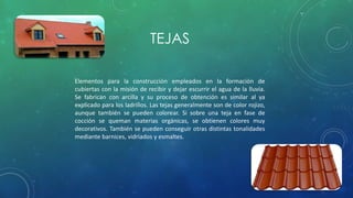 TEJAS 
Elementos para la construcción empleados en la formación de 
cubiertas con la misión de recibir y dejar escurrir el agua de la lluvia. 
Se fabrican con arcilla y su proceso de obtención es similar al ya 
explicado para los ladrillos. Las tejas generalmente son de color rojizo, 
aunque también se pueden colorear. Si sobre una teja en fase de 
cocción se queman materias orgánicas, se obtienen colores muy 
decorativos. También se pueden conseguir otras distintas tonalidades 
mediante barnices, vidriados y esmaltes. 
 