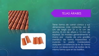 TEJAS ÁRABES 
Tiene forma de canal cónico y sus 
dimensiones más corrientes son 45 
cm de largo por 21 y 16 cm de 
ancho, 8 cm de altura y 12 mm de 
espesor. Se moldea generalmente a 
mano por medio de una gradilla 
metálica de forma trapezoidal, y 
cuando la pasta moldeadora 
adquiere consistencia se le da forma 
curva. La desecación se realiza de la 
misma forma que en los ladrillos. 
 