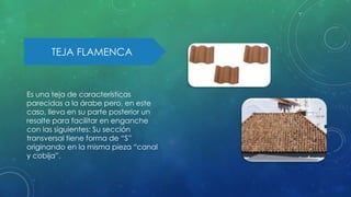 TEJA FLAMENCA 
Es una teja de características 
parecidas a la árabe pero, en este 
caso, lleva en su parte posterior un 
resalte para facilitar en enganche 
con las siguientes: Su sección 
transversal tiene forma de “S” 
originando en la misma pieza “canal 
y cobija”. 
 