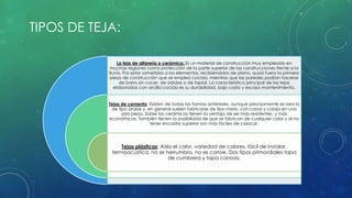 La teja de alfarería o cerámica: Es un material de construcción muy empleado en 
muchas regiones como protección de la parte superior de las construcciones frente a la 
lluvia. Por estar sometidas a los elementos, recibiéndolos de plano, quizá fuera la primera 
pieza de construcción que se empleó cocida, mientras que las paredes podían hacerse 
de barro sin cocer, de adobe o de tapial. La característica principal de las tejas 
elaboradas con arcilla cocida es su durabilidad, bajo costo y escaso mantenimiento. 
Tejas de cemento: Existen de todas las formas anteriores, aunque precisamente es rara la 
de tipo árabe y, en general suelen fabricarse de tipo mixto, con canal y cobija en una 
sola pieza. Sobre las cerámicas tienen la ventaja de ser más resistentes, y más 
económicas. También tienen la posibilidad de que se fabrican de cualquier color y al no 
tener encastre superior son más fáciles de colocar. 
Tejas plásticas: Aísla el calor, variedad de colores, fácil de instalar, 
termoacústica, no se herrumbra, no se corroe. Dos tipos primordiales tapa 
de cumbrera y tapa canoas. 
TIPOS DE TEJA: 
 