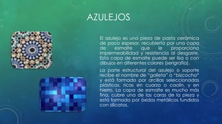 AZULEJOS 
El azulejo es una pieza de pasta cerámica 
de poco espesor, recubierta por una capa 
de esmalte que le proporciona 
impermeabilidad y resistencia al desgaste. 
Esta capa de esmalte puede ser lisa o con 
dibujos en diferentes colores (serigrafía). 
La parte estructural del azulejo o soporte 
recibe el nombre de “galleta” o “bizcocho” 
y está formado por arcillas seleccionadas 
plásticas, ricas en cuarzo o caolín, y en 
hierro. La capa de esmalte es mucho más 
fina, cubre una de las caras de la pieza y 
está formada por óxidos metálicos fundidos 
con silicatos. 
 