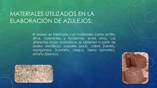 MATERIALES UTILIZADOS EN LA 
ELABORACIÓN DE AZULEJOS: 
El azulejo es fabricado con materiales como arcilla, 
sílice, colorantes y fundentes, entre otros. Los 
diferentes tonos cromáticos se obtienen a partir de 
óxidos metálicos: cobalto (azul), cobre (verde), 
manganeso (castaño, negro), hierro (amarillo), 
estaño (blanco). 
 