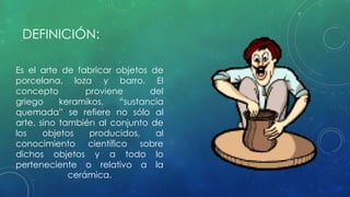 DEFINICIÓN: 
Es el arte de fabricar objetos de 
porcelana, loza y barro. El 
concepto proviene del 
griego keramikos, “sustancia 
quemada” se refiere no sólo al 
arte, sino también al conjunto de 
los objetos producidos, al 
conocimiento científico sobre 
dichos objetos y a todo lo 
perteneciente o relativo a la 
cerámica. 
 