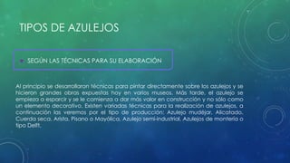 TIPOS DE AZULEJOS 
 SEGÚN LAS TÉCNICAS PARA SU ELABORACIÓN 
Al principio se desarrollaron técnicas para pintar directamente sobre los azulejos y se 
hicieron grandes obras expuestas hoy en varios museos. Más tarde, el azulejo se 
empieza a esparcir y se le comienza a dar más valor en construcción y no sólo como 
un elemento decorativo. Existen variadas técnicas para la realización de azulejos, a 
continuación las veremos por el tipo de producción: Azulejo mudéjar, Alicatado, 
Cuerda seca, Arista, Pisano o Mayólica, Azulejo semi-industrial, Azulejos de montería o 
tipo Delft, 
 