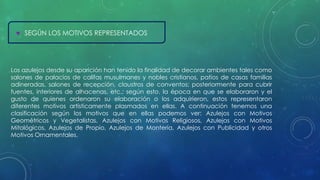  SEGÚN LOS MOTIVOS REPRESENTADOS 
Los azulejos desde su aparición han tenido la finalidad de decorar ambientes tales como 
salones de palacios de califas musulmanes y nobles cristianos, patios de casas familias 
adineradas, salones de recepción, claustros de conventos; posteriormente para cubrir 
fuentes, interiores de alhacenas, etc.; según esto, la época en que se elaboraron y el 
gusto de quienes ordenaron su elaboración o los adquirieron, estos representaron 
diferentes motivos artísticamente plasmados en ellas. A continuación tenemos una 
clasificación según los motivos que en ellas podemos ver: Azulejos con Motivos 
Geométricos y Vegetalistas, Azulejos con Motivos Religiosos, Azulejos con Motivos 
Mitológicos, Azulejos de Propio, Azulejos de Montería, Azulejos con Publicidad y otros 
Motivos Ornamentales. 
 