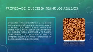 PROPIEDADES QUE DEBEN REUNIR LOS AZULEJOS 
Deben tener las caras laterales y la posterior 
exentas de esmalte para favorecer el agarre, 
tener las caras perfectamente planas y las 
aristas vivas y rectas; contar con uniformidad 
de medidas (poca tolerancia) y no hallarse 
defectos en la cara del esmalte. Cuando no 
cumplen alguna de estas condiciones se 
consideran azulejos de segunda. 
 