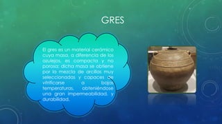 GRES 
El gres es un material cerámico 
cuya masa, a diferencia de los 
azulejos, es compacta y no 
porosa; dicha masa se obtiene 
por la mezcla de arcillas muy 
seleccionadas y capaces de 
vitrificarse a bajas 
temperaturas, obteniéndose 
una gran impermeabilidad, y 
durabilidad. 
 