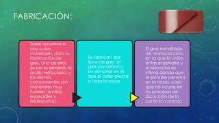 FABRICACIÓN: 
Suele recurrirse a 
uno o dos 
materiales, para la 
fabricación de 
gres. Uno de ellos 
es por lo general, la 
arcilla refractaria, y 
los demás 
componentes son 
materiales muy 
fusibles (arcillas 
especiales y 
feldespatos). 
Se fabrican dos 
tipos de gres: el 
gres porcelánico 
sin esmaltar en el 
que el color afecta 
a toda la pieza 
El gres esmaltado 
de monococción, 
en la que la unión 
entre el esmalte y 
el bizcocho es 
íntima dando que 
el esmalte penetra 
en la masa, cosa 
que no ocurre en 
los procesos de 
bicocción de la 
cerámica porosa. 
 