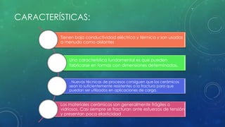 CARACTERÍSTICAS: 
Tienen baja conductividad eléctrica y térmica y son usados 
a menudo como aislantes 
Una característica fundamental es que pueden 
fabricarse en formas con dimensiones determinadas. 
. Nuevas técnicas de procesos consiguen que los cerámicos 
sean lo suficientemente resistentes a la fractura para que 
puedan ser utilizados en aplicaciones de carga. 
Los materiales cerámicos son generalmente frágiles o 
vidriosos. Casi siempre se fracturan ante esfuerzos de tensión 
y presentan poca elasticidad 
 