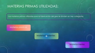 MATERIAS PRIMAS UTILIZADAS: 
Las materias primas utilizadas para la fabricación del gres se dividen en tres categorías: 
Materias plásticas 
Materias fundentes 
Materias inertes 
 