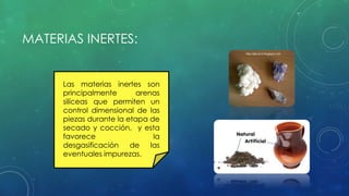 MATERIAS INERTES: 
Las materias inertes son 
principalmente arenas 
silíceas que permiten un 
control dimensional de las 
piezas durante la etapa de 
secado y cocción, y esta 
favorece la 
desgasificación de las 
eventuales impurezas. 
 