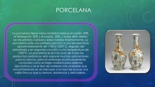 PORCELANA 
La porcelana tiene como materias básicas el caolín, 50%, 
el feldespato, 30% y el cuarzo, 20%, y todas ellas deben 
ser de primera calidad y estar molidas finísimamente. La 
porcelana sufre una primera cocción a una temperatura 
aproximadamente de 1100 a 1200° C, seguido del 
esmaltado y en segunda cocción a una temperatura de 
1500°C. La porcelana es el más duro de todos los 
productos cerámicos, esto supone muchas aplicaciones 
para la ciencia, pero sin embargo es principalmente 
conocida como el mejor material para adornos 
decorativos y es el tipo de material más probable que 
encontraríamos en el mercado a la hora de buscar una 
vajilla fina ya que su textura, resistencia y delicadeza . 
 