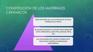 CONSTITUCIÓN DE LOS MATERIALES 
CERÁMICOS 
Están formados por una combinación de fases 
cristalinas y/o vítreas 
Se pueden presentar en función de la aplicación 
como sólido denso, polvo fino, película, fibra, 
etc. 
Los constituidos por muchos cristales de la 
misma fase cristalina se denominan 
policristalinos 
 