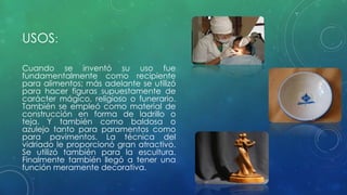 USOS: 
Cuando se inventó su uso fue 
fundamentalmente como recipiente 
para alimentos; más adelante se utilizó 
para hacer figuras supuestamente de 
carácter mágico, religioso o funerario. 
También se empleó como material de 
construcción en forma de ladrillo o 
teja. Y también como baldosa o 
azulejo tanto para paramentos como 
para pavimentos. La técnica del 
vidriado le proporcionó gran atractivo. 
Se utilizó también para la escultura. 
Finalmente también llegó a tener una 
función meramente decorativa. 
 