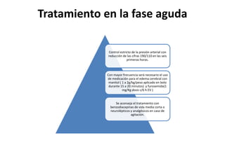 Tratamiento en la fase aguda
Control estricto de la presión arterial con
reducción de las cifras 190/110 en las seis
primeras horas.
Con mayor frecuencia será necesario el uso
de medicación para el edema cerebral con
manitol ( 1 a 2g/kg/peso aplicado en bolo
durante 15 a 20 minutos) y furosemida(1
mg/Kg dosis c/6 h EV )
Se aconseja el tratamiento con
benzodiacepinas de vida media corta o
neurolépticos y analgésicos en caso de
agitación.
 