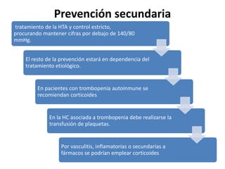 Prevención secundaria
tratamiento de la HTA y control estricto,
procurando mantener cifras por debajo de 140/80
mmHg.
El resto de la prevención estará en dependencia del
tratamiento etiológico.
En pacientes con trombopenia autoinmune se
recomiendan corticoides
En la HC asociada a trombopenia debe realizarse la
transfusión de plaquetas.
Por vasculitis, inflamatorias o secundarias a
fármacos se podrían emplear corticoides
 