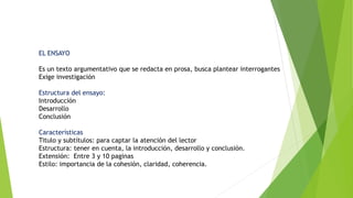 EL ENSAYO
Es un texto argumentativo que se redacta en prosa, busca plantear interrogantes
Exige investigación
Estructura del ensayo:
Introducción
Desarrollo
Conclusión
Características
Titulo y subtítulos: para captar la atención del lector
Estructura: tener en cuenta, la introducción, desarrollo y conclusión.
Extensión: Entre 3 y 10 paginas
Estilo: importancia de la cohesión, claridad, coherencia.
 