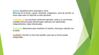 ESTILO: Equilibrio entre velocidad y ritmo
Diría que es la forma, casual, divertida, enigmática, seria de escribir un
texto cada autor le imprime su sello personal.
COHERENCIA: Las oraciones conforman párrafos, estos a su vez forman
unidades estructuradas denominadas capítulos con significados
independientes, ideas relacionadas
COHESION: Mecanismo para mantener el interés, tiene gran relación con
el estilo
CLARIDAD: Escribir lo mas claro posible, para que el lector pueda
comprender.
 