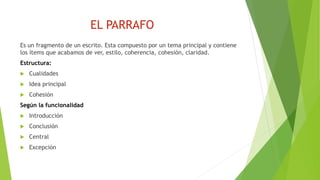 EL PARRAFO
Es un fragmento de un escrito. Esta compuesto por un tema principal y contiene
los ítems que acabamos de ver, estilo, coherencia, cohesión, claridad.
Estructura:
 Cualidades
 Idea principal
 Cohesión
Según la funcionalidad
 Introducción
 Conclusión
 Central
 Excepción
 