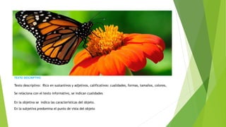 TEXTO DESCRIPTIVO
Texto descriptivo: Rico en sustantivos y adjetivos, calificativos: cualidades, formas, tamaños, colores,
Se relaciona con el texto informativo, se indican cualidades
En la objetiva se indica las características del objeto.
En la subjetiva predomina el punto de vista del objeto
 