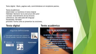 Texto digital: Block, paginas web, convirtiéndonos en receptores pasivos.
Textos Académicos:
objetividad: se mantiene el texto original
fidelidad: Mantener las la estructura del autor
claridad: entendimiento de los lectores
coherencia: Uso adecuado del lenguaje
flexibilidad: Variedad
precisión: Forma como se presentan las oraciones.
Texto digital Texto académico
 