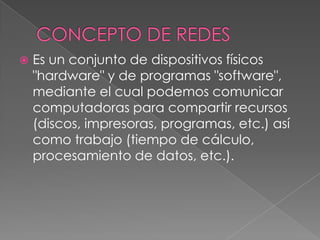 CONCEPTO DE REDESEs un conjunto de dispositivos físicos "hardware" y de programas "software", mediante el cual podemos comunicar computadoras para compartir recursos (discos, impresoras, programas, etc.) así como trabajo (tiempo de cálculo, procesamiento de datos, etc.).