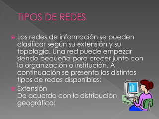TIPOS DE REDESLas redes de información se pueden clasificar según su extensión y su topología. Una red puede empezar siendo pequeña para crecer junto con la organización o institución. A continuación se presenta los distintos tipos de redes disponibles:ExtensiónDe acuerdo con la distribución geográfica: