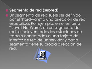 Segmento de red (subred)Un segmento de red suele ser definido por el "hardware" o una dirección de red específica. Por ejemplo, en el entorno "Novell NetWare", en un segmento de red se incluyen todas las estaciones de trabajo conectadas a una tarjeta de interfaz de red de un servidor y cada segmento tiene su propia dirección de red.