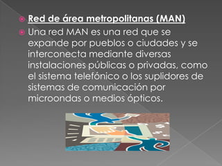 Red de área metropolitanas (MAN)Una red MAN es una red que se expande por pueblos o ciudades y se interconecta mediante diversas instalaciones públicas o privadas, como el sistema telefónico o los suplidores de sistemas de comunicación por microondas o medios ópticos.