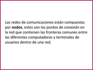 Las redes de comunicaciones están compuestas por nodos, estos son los puntos de conexión en la red que contienen las fronteras comunes entre las diferentes computadoras y terminales de usuarios dentro de una red.