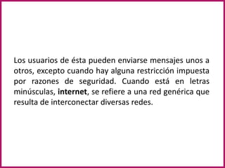 Los usuarios de ésta pueden enviarse mensajes unos a otros, excepto cuando hay alguna restricción impuesta por razones de seguridad. Cuando está en letras minúsculas, internet, se refiere a una red genérica que resulta de interconectar diversas redes.