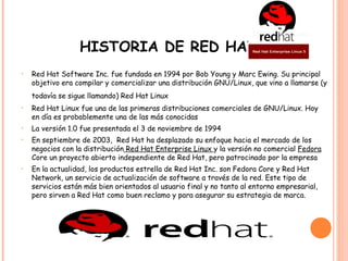 HISTORIA DE RED HAT
•   Red Hat Software Inc. fue fundada en 1994 por Bob Young y Marc Ewing. Su principal
    objetivo era compilar y comercializar una distribución GNU/Linux, que vino a llamarse (y
    todavía se sigue llamando) Red Hat Linux    
•   Red Hat Linux fue una de las primeras distribuciones comerciales de GNU/Linux. Hoy
    en día es probablemente una de las más conocidas
•   La versión 1.0 fue presentada el 3 de noviembre de 1994
•   En septiembre de 2003, Red Hat ha desplazado su enfoque hacia el mercado de los
    negocios con la distribución Red Hat Enterprise Linux y la versión no comercial Fedora
    Core un proyecto abierto independiente de Red Hat, pero patrocinado por la empresa
•   En la actualidad, los productos estrella de Red Hat Inc. son Fedora Core y Red Hat
    Network, un servicio de actualización de software a través de la red. Este tipo de
    servicios están más bien orientados al usuario final y no tanto al entorno empresarial,
    pero sirven a Red Hat como buen reclamo y para asegurar su estrategia de marca.
 