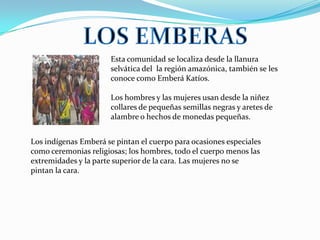 Esta comunidad se localiza desde la llanura
                      selvática del la región amazónica, también se les
                      conoce como Emberá Katíos.

                      Los hombres y las mujeres usan desde la niñez
                      collares de pequeñas semillas negras y aretes de
                      alambre o hechos de monedas pequeñas.


Los indígenas Emberá se pintan el cuerpo para ocasiones especiales
como ceremonias religiosas; los hombres, todo el cuerpo menos las
extremidades y la parte superior de la cara. Las mujeres no se
pintan la cara.
 