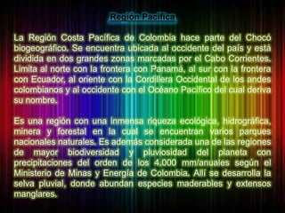 Región Pacífica<br /> <br />La Región Costa Pacífica de Colombia hace parte del Chocó biogeográfico. Se encuentra ubicada ...
