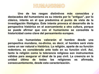 Uno de los rasgos distintivos más conocidos y
destacados del humanismo es su interés por lo "antiguo", por lo
clásico, interés en el que predomina el punto de vista de la
investigación filológica. Este interés provoca el desarrollo de la
perspectiva histórica en el acercamiento a otra cultura, porque
se puede afirmar que con el humanismo se consolida la
historicidad como clave del pensamiento europeo.

        Los humanistas valorarán el hombre desde una
perspectiva mundana, no-divina, es decir, el hombre será visto
como un ser natural e histórico. La religión, aparte de su función
redentora, es considerada ante todo en su función civil. Así,
tanto la religión como la tolerancia religiosa son instrumentos
válidos para asegurar el ideal de la paz civil. La creencia en la
unidad última de todas las religiones es afirmada,
consecuentemente, desde esta caracterización.
 