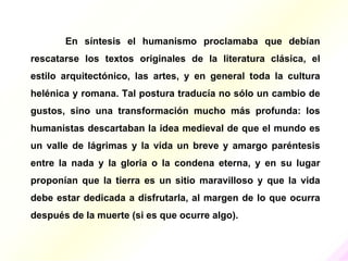 En síntesis el humanismo proclamaba que debían
rescatarse los textos originales de la literatura clásica, el
estilo arquitectónico, las artes, y en general toda la cultura
helénica y romana. Tal postura traducía no sólo un cambio de
gustos, sino una transformación mucho más profunda: los
humanistas descartaban la idea medieval de que el mundo es
un valle de lágrimas y la vida un breve y amargo paréntesis
entre la nada y la gloria o la condena eterna, y en su lugar
proponían que la tierra es un sitio maravilloso y que la vida
debe estar dedicada a disfrutarla, al margen de lo que ocurra
después de la muerte (si es que ocurre algo).
 