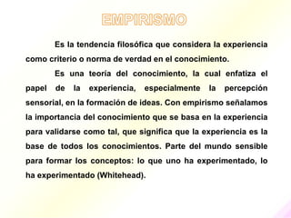 Es la tendencia filosófica que considera la experiencia
como criterio o norma de verdad en el conocimiento.
        Es una teoría del conocimiento, la cual enfatiza el
papel   de   la   experiencia,   especialmente   la   percepción
sensorial, en la formación de ideas. Con empirismo señalamos
la importancia del conocimiento que se basa en la experiencia
para validarse como tal, que significa que la experiencia es la
base de todos los conocimientos. Parte del mundo sensible
para formar los conceptos: lo que uno ha experimentado, lo
ha experimentado (Whitehead).
 