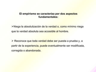 El empirismo se caracteriza por dos aspectos
                    fundamentales:


Niega la absolutización de la verdad o, como mínimo niega
que la verdad absoluta sea accesible al hombre.


 Reconoce que toda verdad debe ser puesta a prueba y, a
partir de la experiencia, puede eventualmente ser modificada,
corregida o abandonada.
 