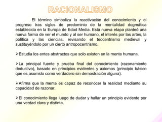 El término simboliza la reactivación del conocimiento y el
progreso tras siglos de predominio de la mentalidad dogmática
establecida en la Europa de Edad Media. Esta nueva etapa planteó una
nueva forma de ver el mundo y al ser humano, el interés por las artes, la
política y las ciencias, revisando el teocentrismo medieval y
sustituyéndolo por un cierto antropocentrismo.

Estudia los entes abstractos que solo existen en la mente humana.

La principal fuente y prueba final del conocimiento (razonamiento
deductivo), basado en principios evidentes y axiomas (principio básico
que es asumido como verdadero sin demostración alguna).

Afirma que la mente es capaz de reconocer la realidad mediante su
capacidad de razonar.

El conocimiento llega luego de dudar y hallar un principio evidente por
una verdad clara y distinta.
 