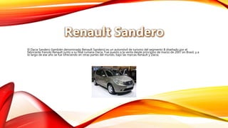 El Dacia Sandero (también denominado Renault Sandero) es un automóvil de turismo del segmento B diseñado por el
fabricante francés Renault junto a su filial rumana Dacia. Fue puesto a la venta desde principios de marzo de 2007 en Brasil, y a
lo largo de ese año se fue ofreciendo en otras partes del mundo, bajo las marcas Renault y Dacia.
 