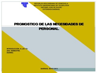 REPÚBLICA BOLIVARIANA DE VENEZUELA.
INSTITUTO UNIVERSITARIO DE TECNOLOGÍA
´´ANTONIO JOSÉ DE SUCRE´´
EXTENSIÓN BARINAS.
PRONOSTICO DE LAS NECESIDADES DE
PERSONAL.
BARINAS, MAYO 2013
INTRODUCCIÖN. A LAS R.I
2DO. SEMESTRE.
DIURNO.
 