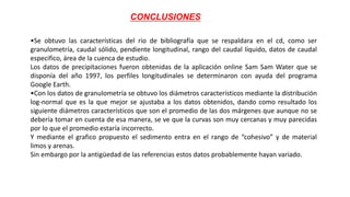 CONCLUSIONES
•Se obtuvo las características del rio de bibliografía que se respaldara en el cd, como ser
granulometría, caudal sólido, pendiente longitudinal, rango del caudal líquido, datos de caudal
especifico, área de la cuenca de estudio.
Los datos de precipitaciones fueron obtenidas de la aplicación online Sam Sam Water que se
disponía del año 1997, los perfiles longitudinales se determinaron con ayuda del programa
Google Earth.
•Con los datos de granulometría se obtuvo los diámetros característicos mediante la distribución
log-normal que es la que mejor se ajustaba a los datos obtenidos, dando como resultado los
siguiente diámetros característicos que son el promedio de las dos márgenes que aunque no se
debería tomar en cuenta de esa manera, se ve que la curvas son muy cercanas y muy parecidas
por lo que el promedio estaría incorrecto.
Y mediante el grafico propuesto el sedimento entra en el rango de “cohesivo” y de material
limos y arenas.
Sin embargo por la antigüedad de las referencias estos datos probablemente hayan variado.
 