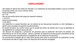 CONCLUSIONES
•Se realizó el cálculo del índice de meandro y el coeficiente de tortuosidad debido a que en el tramo
de estudio existe una curva y tramos rectos.
Índice de Meandro
Im=1.34
Que se encuentra dentro del rango de meandro mediano.
1..3<Im<2
Índice de tortuosidad
T=34.45[%]
•Se determinó el caudal formativo por el método de las frecuencias tomando un año hidrológico y
dando como resultado el siguiente caudal formativo.
El caudal formativo da mucho menor que el caudal del tramo de estudio por lo que se garantiza la
navegabilidad en cualquier época del año.
•Se dispone de espigones y protección de gaviones para la protección del tramo de estudio, las
dimensiones se ven en los anexos – planos y también se determinó el presupuesto volumétrico de las
mismas estructuras considerando la revegetación de la protección de gaviones.
Se recomienda el dragado del rio cada cierto tiempo para evitar la acumulación de sedimento y evitar
la formación de islas en algún caso o la reducción de la sección navegable.
 