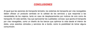 CONCLUSIONES
Al igual que las opciones de transporte terrestre, los sistemas de transporte por vías navegables
deben ofrecer un producto centrado en la calidad de los servicios y que responda a las
necesidades de los viajeros, tanto en caso de desplazamientos por motivos de ocio como de
transporte. En este sentido, hay que aprovechar las cualidades «únicas» que aporta el transporte
por vías navegables, como un diseño de los barcos que optimice la vista desde el interior de
éstos, unos asientos cómodos y servicios de a bordo, como la posibilidad de tomar alguna
consumición.
 